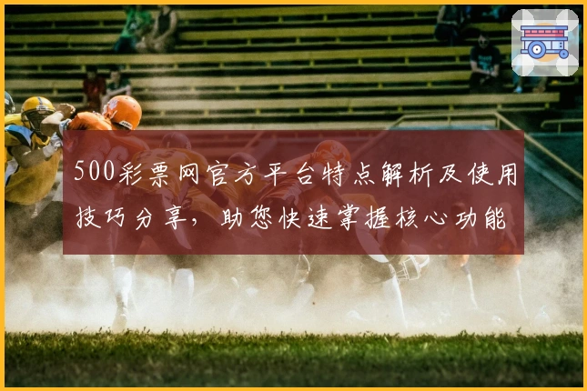 500彩票网官方平台特点解析及使用技巧分享,助您快速掌握核心功能