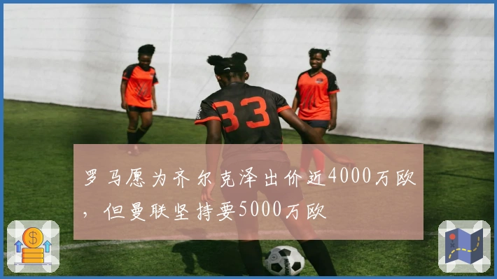 罗马愿为齐尔克泽出价近4000万欧，但曼联坚持要5000万欧