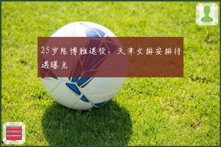 25岁陈博雅退役，天津女排安排待遇曝光