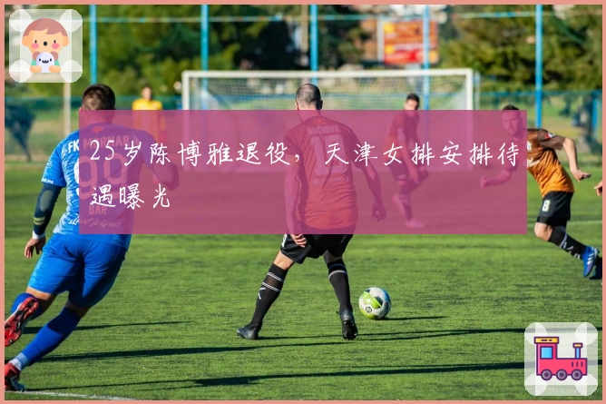 25岁陈博雅退役，天津女排安排待遇曝光