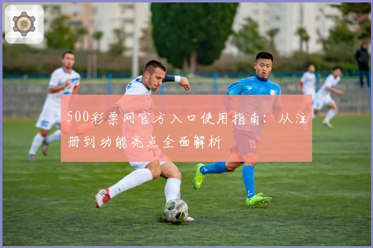 500彩票网官方入口使用指南:从注册到功能亮点全面解析
