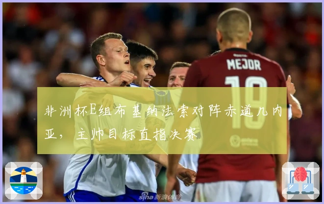 非洲杯E组布基纳法索对阵赤道几内亚，主帅目标直指决赛