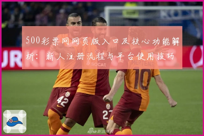 500彩票网网页版入口及核心功能解析：新人注册流程与平台使用技巧全面解析