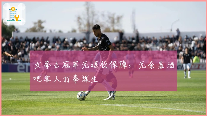 女拳击冠军无退役保障，无奈靠酒吧客人打拳谋生