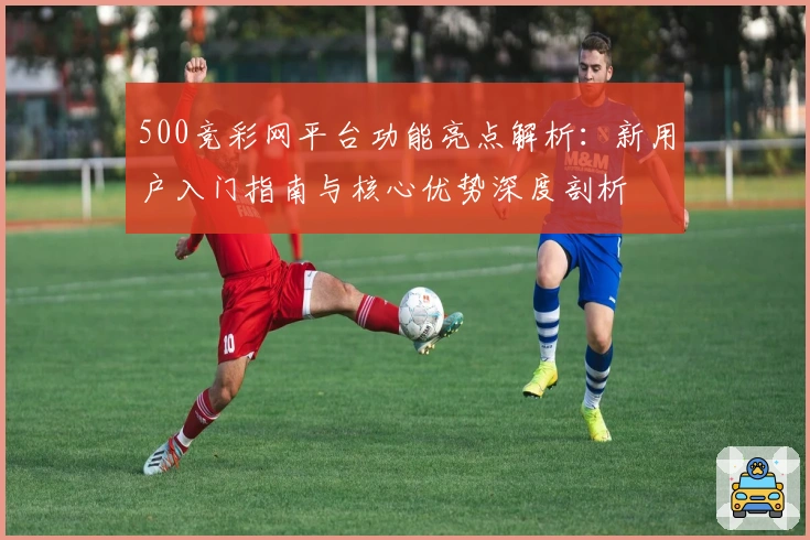 500竞彩网平台功能亮点解析：新用户入门指南与核心优势深度剖析