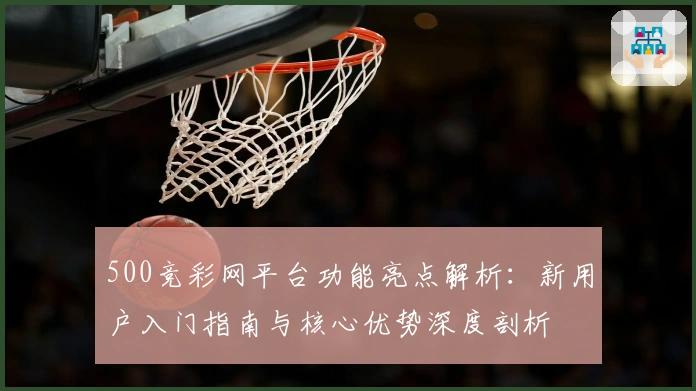 500竞彩网平台功能亮点解析：新用户入门指南与核心优势深度剖析