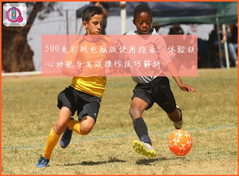 500竞彩网电脑版使用指南：体验核心功能与高效操作技巧解析