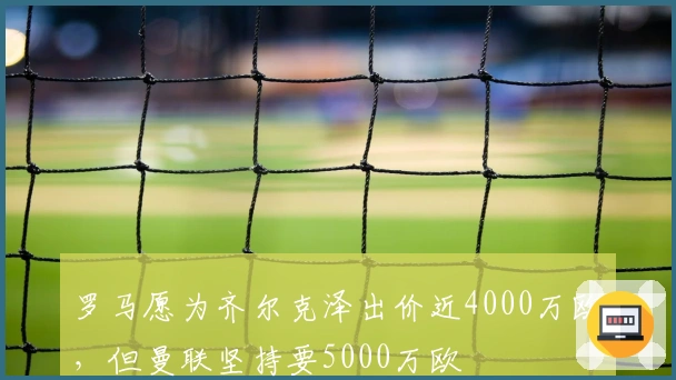 罗马愿为齐尔克泽出价近4000万欧，但曼联坚持要5000万欧