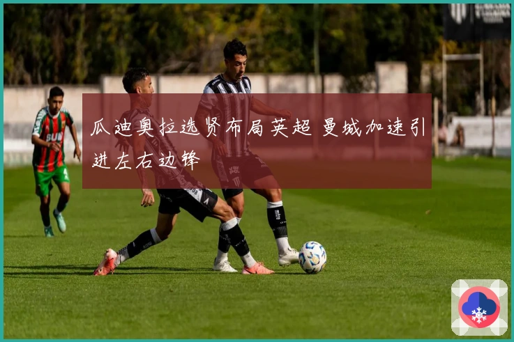 瓜迪奥拉选贤布局英超 曼城加速引进左右边锋