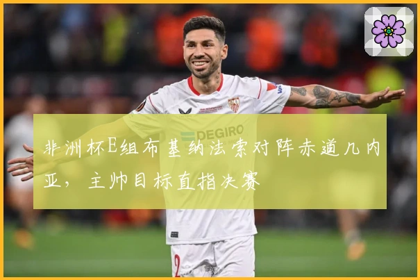 非洲杯E组布基纳法索对阵赤道几内亚，主帅目标直指决赛