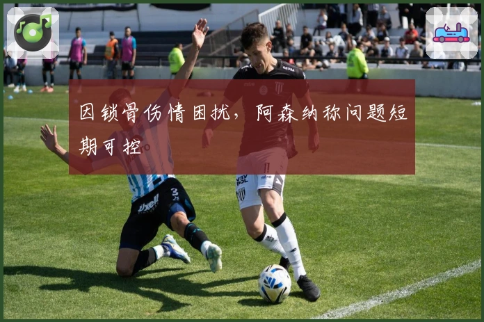 因锁骨伤情困扰，阿森纳称问题短期可控