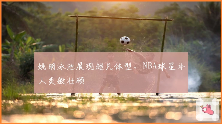 姚明泳池展现超凡体型，NBA球星非人类般壮硕